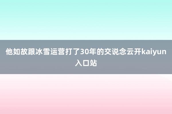 他如故跟冰雪运营打了30年的交说念云开kaiyun入口站