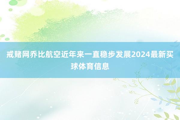 戒赌网乔比航空近年来一直稳步发展2024最新买球体育信息