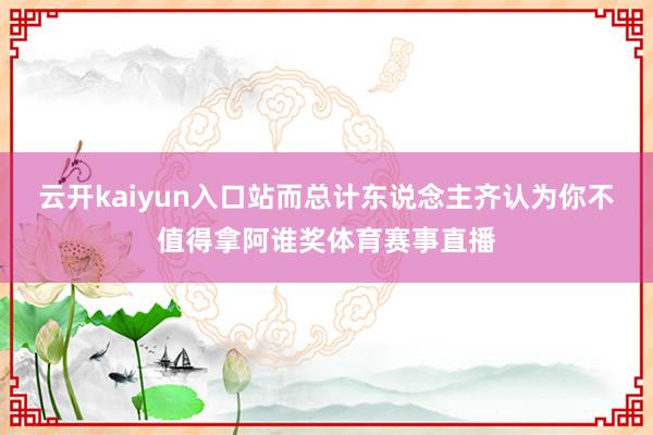 云开kaiyun入口站而总计东说念主齐认为你不值得拿阿谁奖体育赛事直播