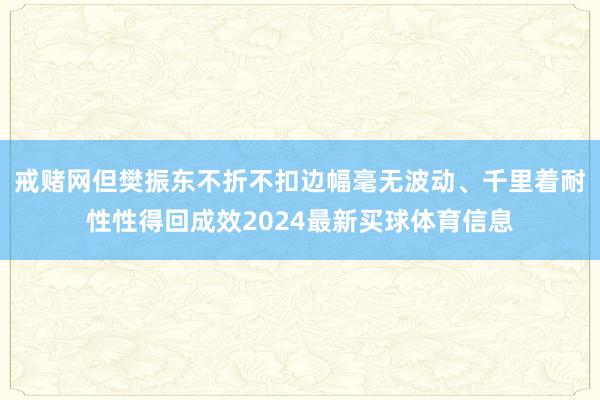 戒赌网但樊振东不折不扣边幅毫无波动、千里着耐性性得回成效2024最新买球体育信息