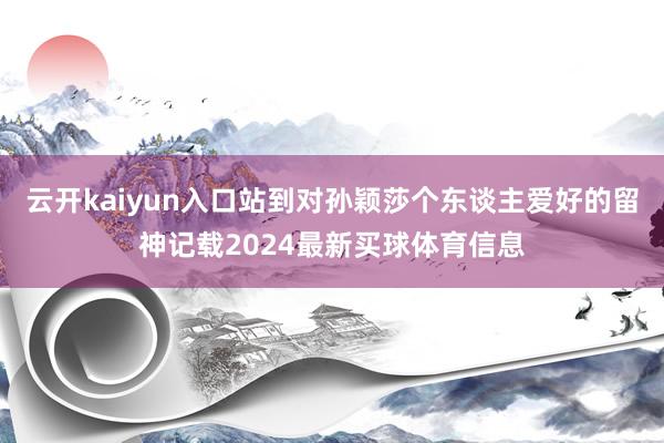 云开kaiyun入口站到对孙颖莎个东谈主爱好的留神记载2024最新买球体育信息