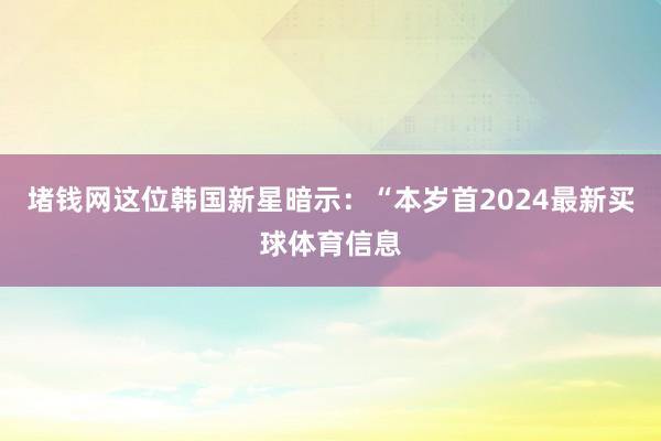 堵钱网这位韩国新星暗示：“本岁首2024最新买球体育信息