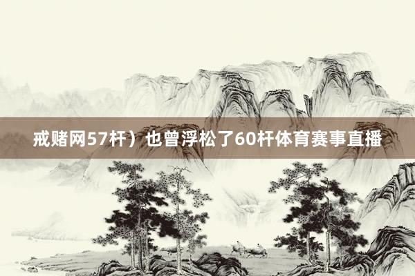 戒赌网57杆）也曾浮松了60杆体育赛事直播