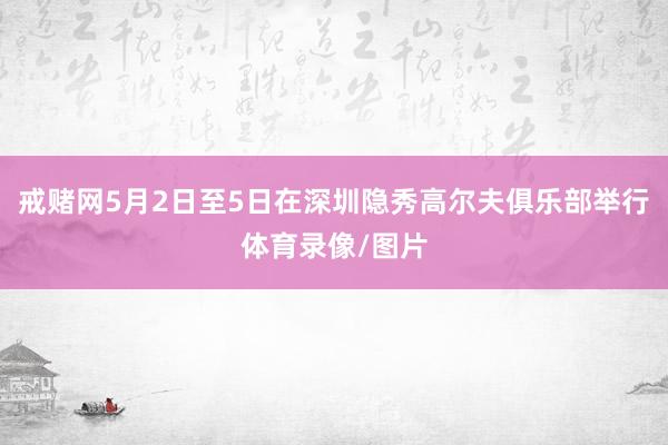 戒赌网5月2日至5日在深圳隐秀高尔夫俱乐部举行体育录像/图片