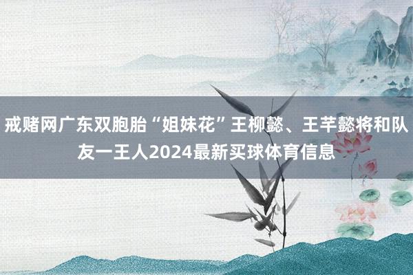 戒赌网广东双胞胎“姐妹花”王柳懿、王芊懿将和队友一王人2024最新买球体育信息