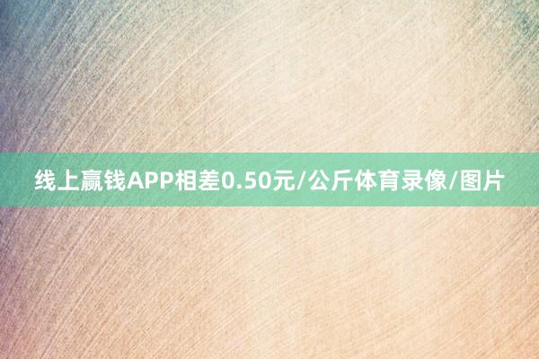 线上赢钱APP相差0.50元/公斤体育录像/图片