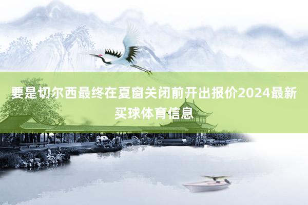 要是切尔西最终在夏窗关闭前开出报价2024最新买球体育信息