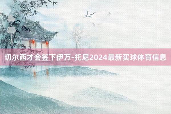 切尔西才会签下伊万-托尼2024最新买球体育信息