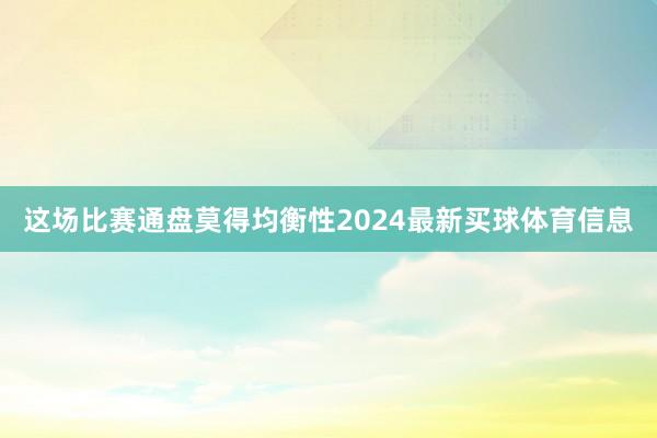 这场比赛通盘莫得均衡性2024最新买球体育信息