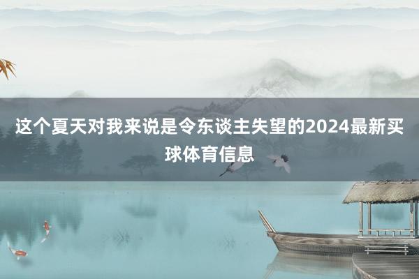 这个夏天对我来说是令东谈主失望的2024最新买球体育信息