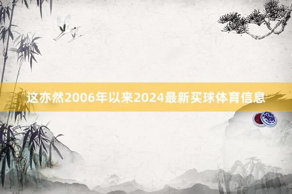 这亦然2006年以来2024最新买球体育信息