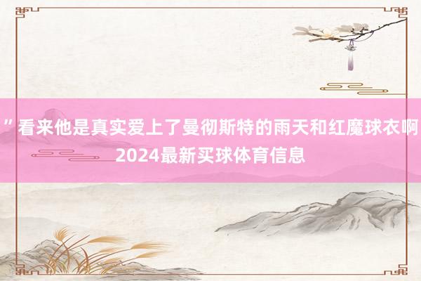 ”看来他是真实爱上了曼彻斯特的雨天和红魔球衣啊2024最新买球体育信息