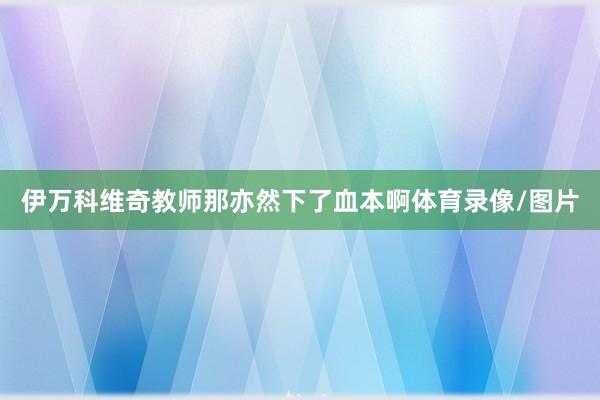 伊万科维奇教师那亦然下了血本啊体育录像/图片