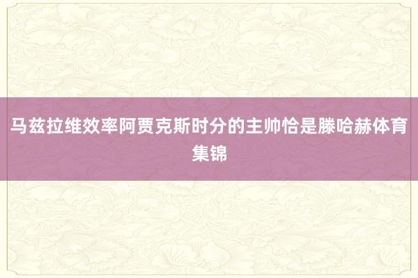 马兹拉维效率阿贾克斯时分的主帅恰是滕哈赫体育集锦