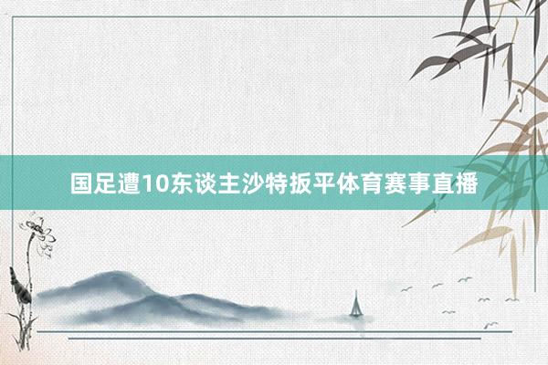 国足遭10东谈主沙特扳平体育赛事直播