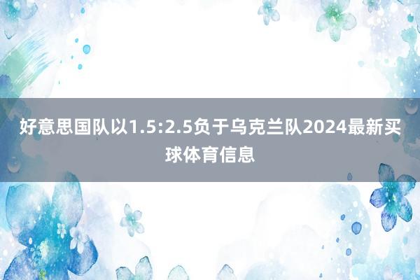 好意思国队以1.5:2.5负于乌克兰队2024最新买球体育信息