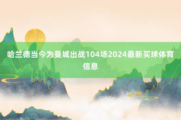 哈兰德当今为曼城出战104场2024最新买球体育信息