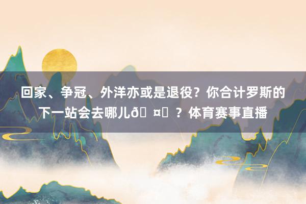 回家、争冠、外洋亦或是退役？你合计罗斯的下一站会去哪儿🤔？体育赛事直播