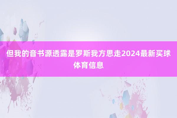 但我的音书源透露是罗斯我方思走2024最新买球体育信息