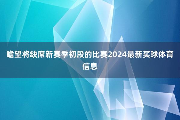 瞻望将缺席新赛季初段的比赛2024最新买球体育信息