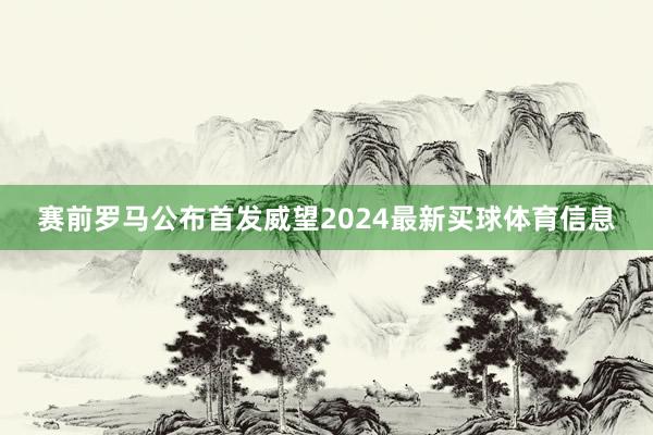 赛前罗马公布首发威望2024最新买球体育信息