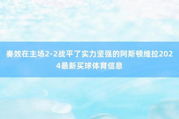 奏效在主场2-2战平了实力坚强的阿斯顿维拉2024最新买球体育信息