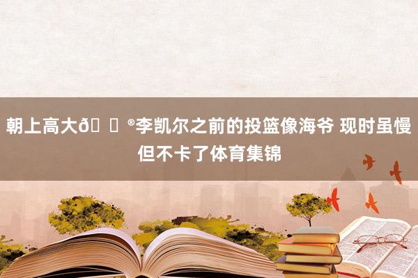 朝上高大😮李凯尔之前的投篮像海爷 现时虽慢但不卡了体育集锦