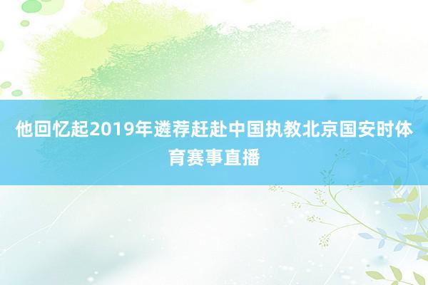 他回忆起2019年遴荐赶赴中国执教北京国安时体育赛事直播