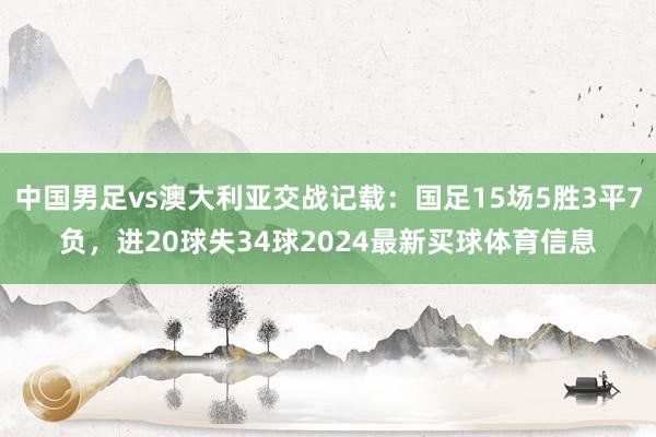 中国男足vs澳大利亚交战记载：国足15场5胜3平7负，进20球失34球2024最新买球体育信息