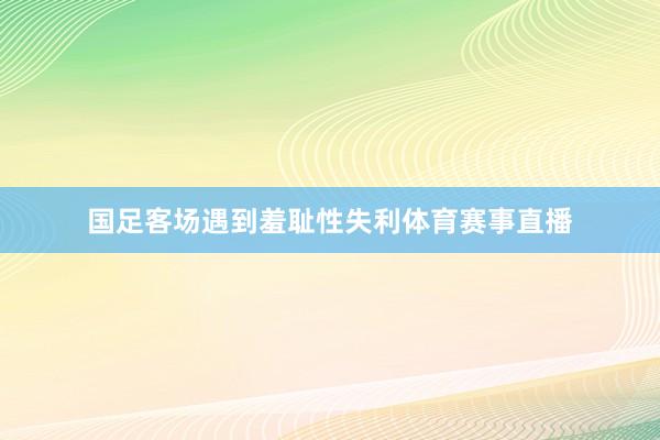 国足客场遇到羞耻性失利体育赛事直播