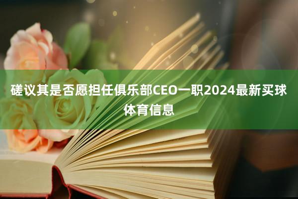 磋议其是否愿担任俱乐部CEO一职2024最新买球体育信息