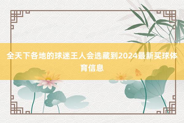 全天下各地的球迷王人会选藏到2024最新买球体育信息