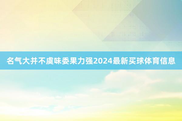 名气大并不虞味委果力强2024最新买球体育信息