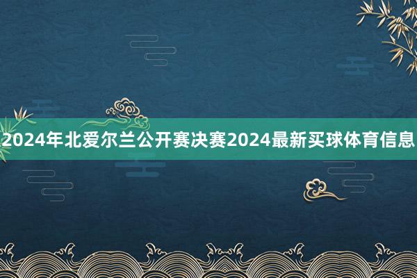 2024年北爱尔兰公开赛决赛2024最新买球体育信息