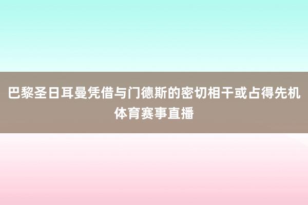 巴黎圣日耳曼凭借与门德斯的密切相干或占得先机体育赛事直播